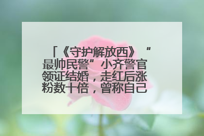 《守护解放西》“最帅民警”小齐警官领证结婚，走红后涨粉数十倍，曾称自己只是普通人