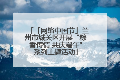 「网络中国节」兰州市城关区开展“粽香传情 共庆端午”系列主题活动