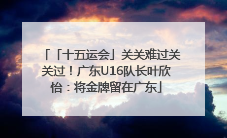 「十五运会」关关难过关关过！广东U16队长叶欣怡：将金牌留在广东