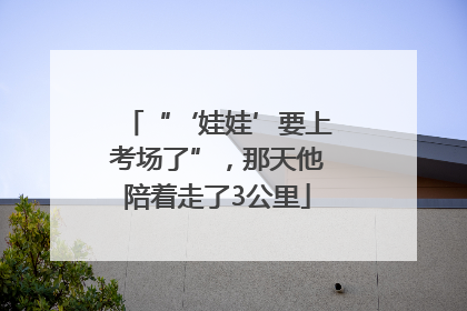 “‘娃娃’要上考场了”，那天他陪着走了3公里