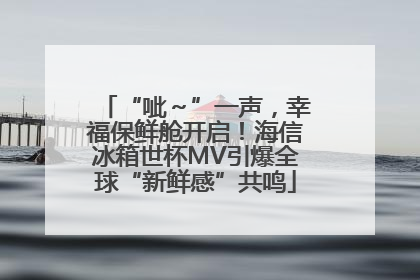 “呲～”一声，幸福保鲜舱开启！海信冰箱世杯MV引爆全球“新鲜感”共鸣