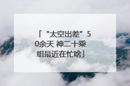 “太空出差”50余天 神二十乘组最近在忙啥