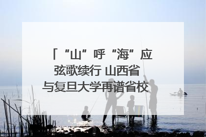 “山”呼“海”应 弦歌续行 山西省与复旦大学再谱省校合作新篇章