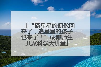 “摘星星的偶像回来了，追星星的孩子也来了！”成都师生共聚科学大讲堂