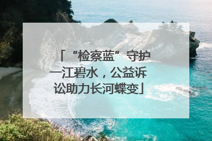 “检察蓝”守护一江碧水，公益诉讼助力长河蝶变