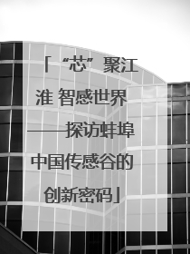 “芯”聚江淮 智感世界——探访蚌埠中国传感谷的创新密码