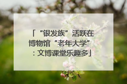 “银发族”活跃在博物馆“老年大学”：文博课堂乐趣多