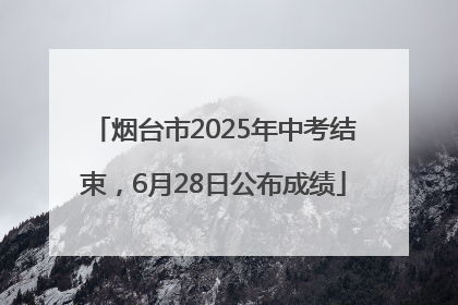 烟台市2025年中考结束，6月28日公布成绩