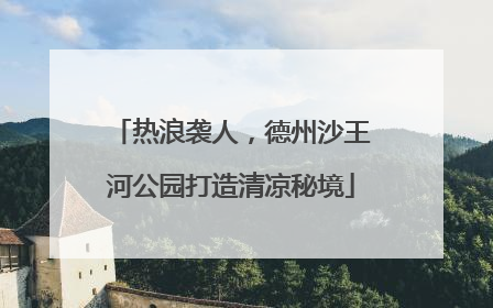热浪袭人，德州沙王河公园打造清凉秘境