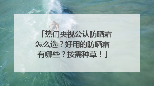 热门央视公认防晒霜怎么选？好用的防晒霜有哪些？按需种草！