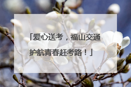 爱心送考，福山交通护航青春赶考路！
