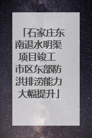 石家庄东南退水明渠项目竣工 市区东部防洪排涝能力大幅提升