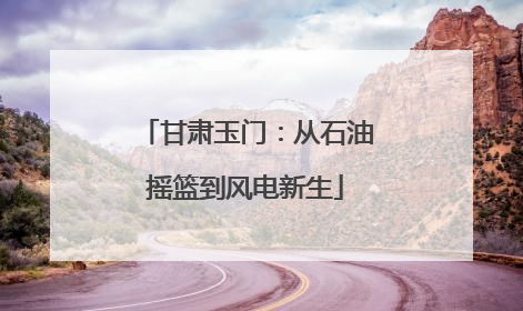 甘肃玉门：从石油摇篮到风电新生