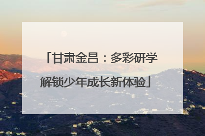 甘肃金昌：多彩研学解锁少年成长新体验