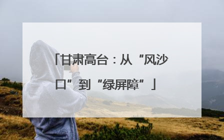 甘肃高台：从“风沙口”到“绿屏障”