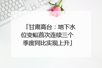甘肃高台：地下水位变幅首次连续三个季度同比实现上升