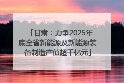 甘肃：力争2025年底全省新能源及新能源装备制造产值超千亿元