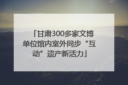 甘肃300多家文博单位馆内室外同步“互动”遗产新活力