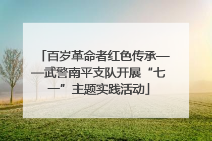 百岁革命者红色传承——武警南平支队开展“七一”主题实践活动