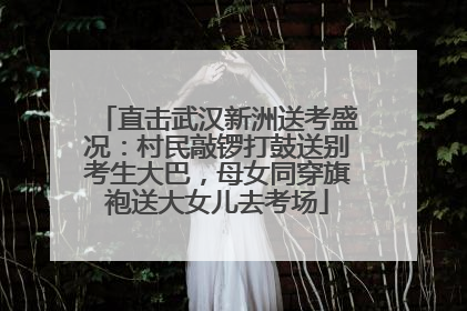 直击武汉新洲送考盛况：村民敲锣打鼓送别考生大巴，母女同穿旗袍送大女儿去考场