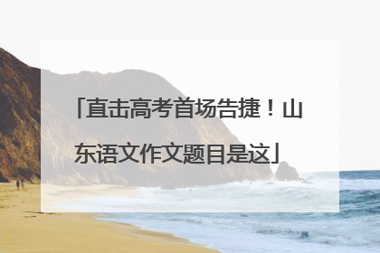 直击高考首场告捷！山东语文作文题目是这