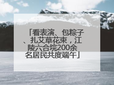 看表演、包粽子、扎艾草花束，江陵六合垸200余名居民共度端午