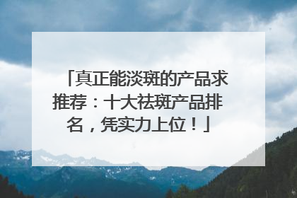 真正能淡斑的产品求推荐：十大祛斑产品排名，凭实力上位！