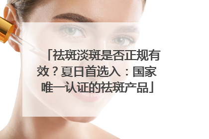 祛斑淡斑是否正规有效？夏日首选入：国家唯一认证的祛斑产品
