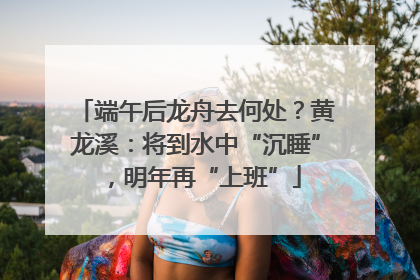端午后龙舟去何处？黄龙溪：将到水中“沉睡”，明年再“上班”