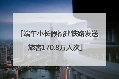 端午小长假福建铁路发送旅客170.8万人次