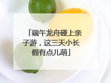 端午龙舟碰上亲子游，这三天小长假有点儿萌