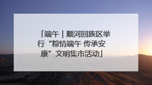 端午｜顺河回族区举行“粽情端午 传承安康”文明集市活动
