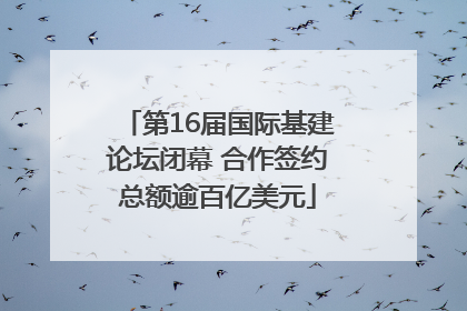 第16届国际基建论坛闭幕 合作签约总额逾百亿美元