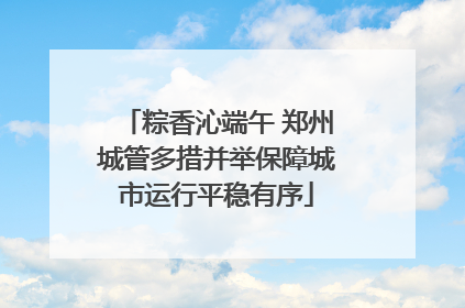 粽香沁端午 郑州城管多措并举保障城市运行平稳有序