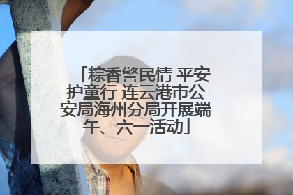 粽香警民情 平安护童行 连云港市公安局海州分局开展端午、六一活动