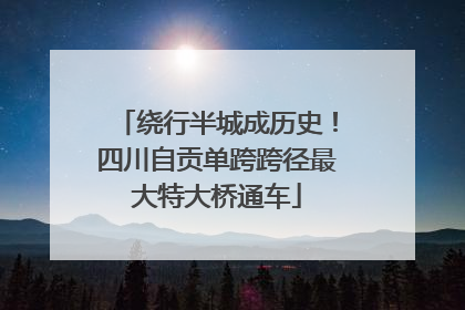 绕行半城成历史！四川自贡单跨跨径最大特大桥通车