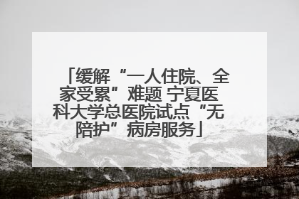 缓解“一人住院、全家受累”难题 宁夏医科大学总医院试点“无陪护”病房服务