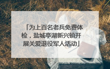 为上百名老兵免费体检，盐城亭湖新兴镇开展关爱退役军人活动