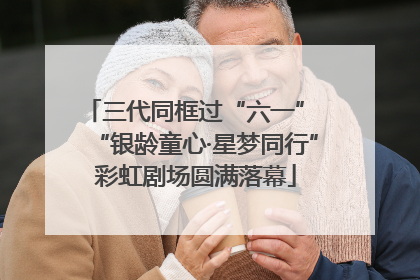 三代同框过“六一” “银龄童心·星梦同行”彩虹剧场圆满落幕