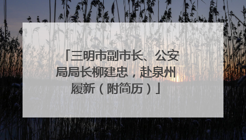 三明市副市长、公安局局长柳建忠，赴泉州履新（附简历）