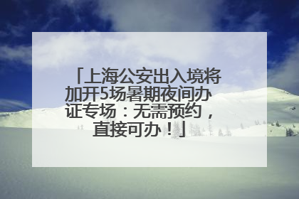 上海公安出入境将加开5场暑期夜间办证专场：无需预约，直接可办！