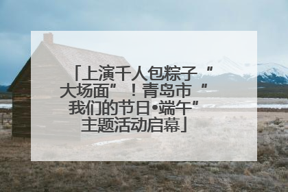 上演千人包粽子“大场面”！青岛市“我们的节日•端午”主题活动启幕