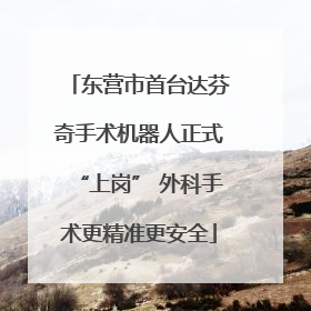 东营市首台达芬奇手术机器人正式“上岗” 外科手术更精准更安全