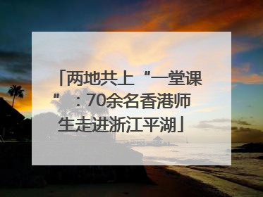 两地共上“一堂课”：70余名香港师生走进浙江平湖