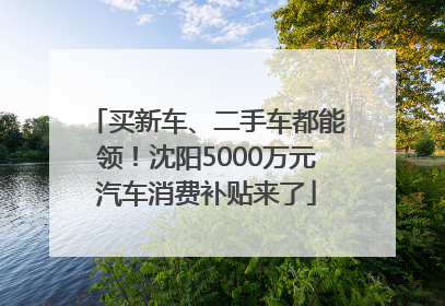 买新车、二手车都能领！沈阳5000万元汽车消费补贴来了
