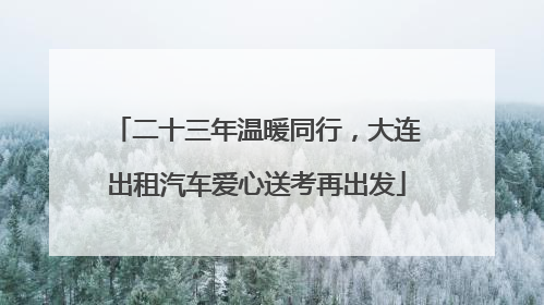 二十三年温暖同行，大连出租汽车爱心送考再出发