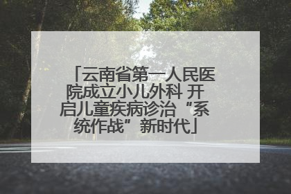 云南省第一人民医院成立小儿外科 开启儿童疾病诊治“系统作战”新时代
