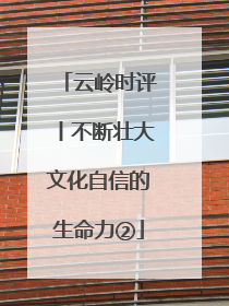 云岭时评丨不断壮大文化自信的生命力②