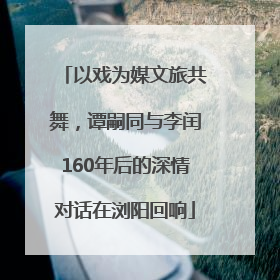 以戏为媒文旅共舞，谭嗣同与李闰160年后的深情对话在浏阳回响