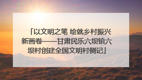 以文明之笔 绘就乡村振兴新画卷——甘肃民乐六坝镇六坝村创建全国文明村侧记